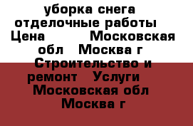 уборка снега, отделочные работы  › Цена ­ 200 - Московская обл., Москва г. Строительство и ремонт » Услуги   . Московская обл.,Москва г.